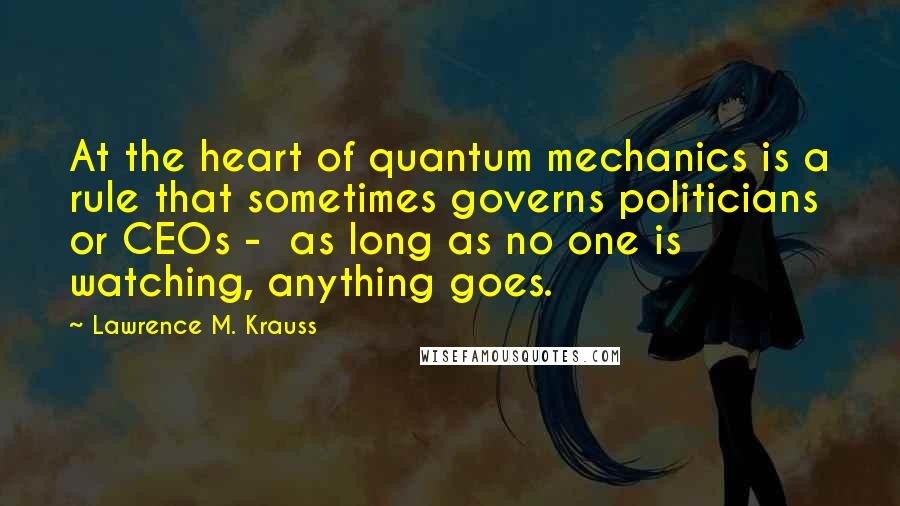 Lawrence M. Krauss Quotes: At the heart of quantum mechanics is a rule that sometimes governs politicians or CEOs -  as long as no one is watching, anything goes.