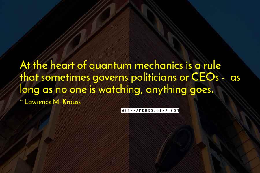 Lawrence M. Krauss Quotes: At the heart of quantum mechanics is a rule that sometimes governs politicians or CEOs -  as long as no one is watching, anything goes.