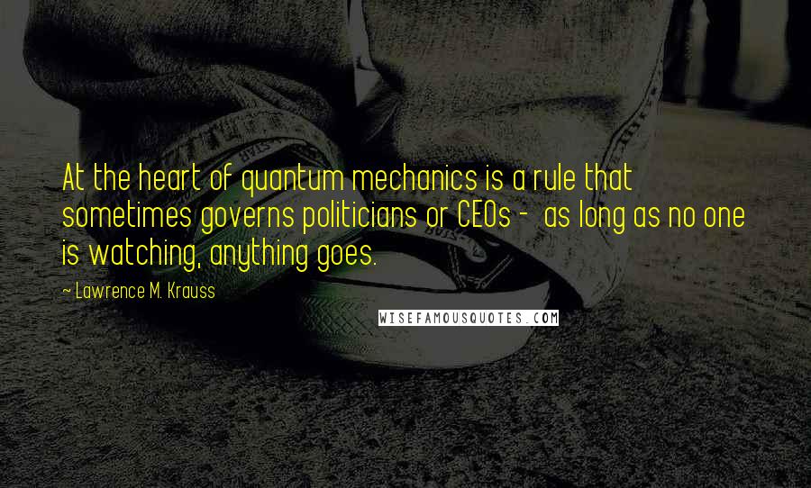 Lawrence M. Krauss Quotes: At the heart of quantum mechanics is a rule that sometimes governs politicians or CEOs -  as long as no one is watching, anything goes.