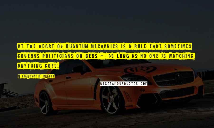 Lawrence M. Krauss Quotes: At the heart of quantum mechanics is a rule that sometimes governs politicians or CEOs -  as long as no one is watching, anything goes.