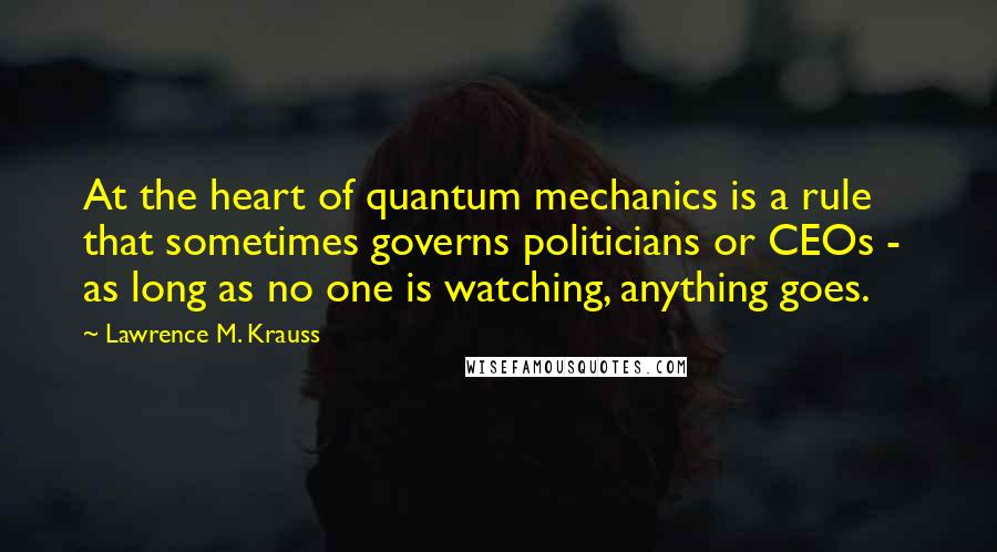 Lawrence M. Krauss Quotes: At the heart of quantum mechanics is a rule that sometimes governs politicians or CEOs -  as long as no one is watching, anything goes.