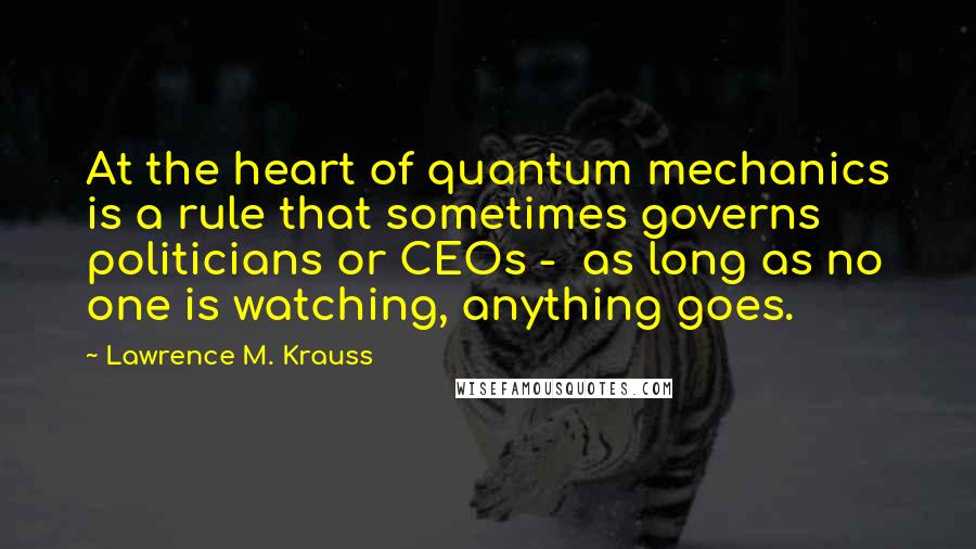 Lawrence M. Krauss Quotes: At the heart of quantum mechanics is a rule that sometimes governs politicians or CEOs -  as long as no one is watching, anything goes.