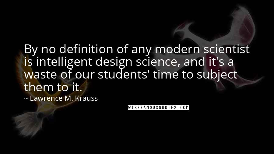 Lawrence M. Krauss Quotes: By no definition of any modern scientist is intelligent design science, and it's a waste of our students' time to subject them to it.