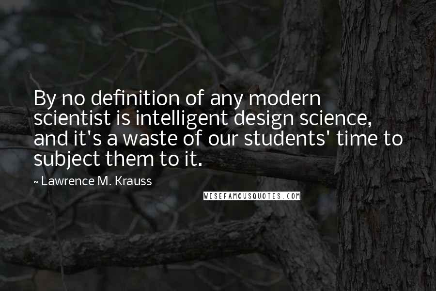 Lawrence M. Krauss Quotes: By no definition of any modern scientist is intelligent design science, and it's a waste of our students' time to subject them to it.