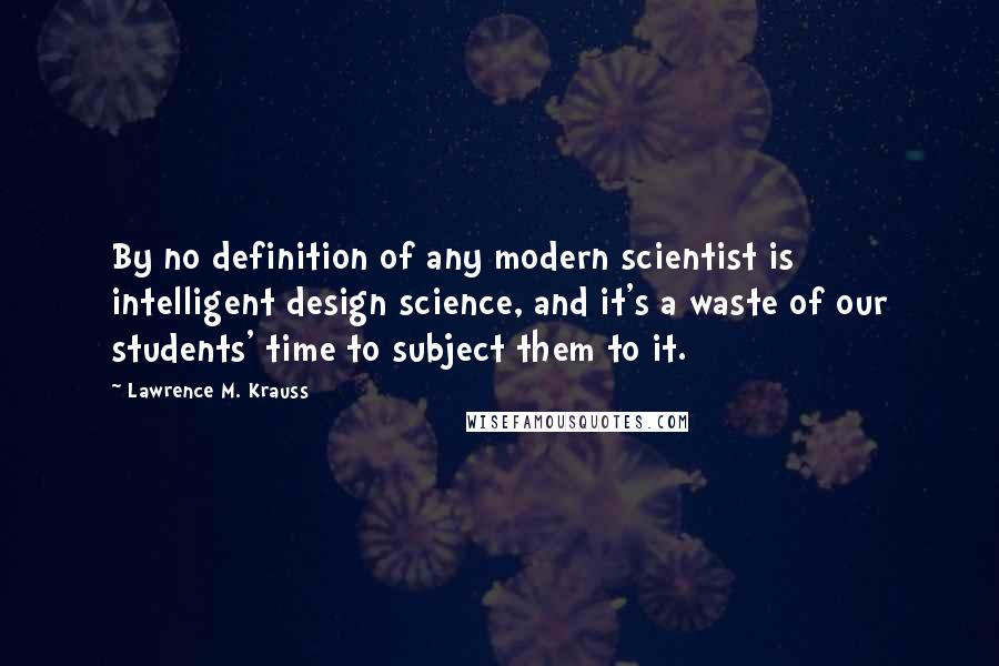 Lawrence M. Krauss Quotes: By no definition of any modern scientist is intelligent design science, and it's a waste of our students' time to subject them to it.