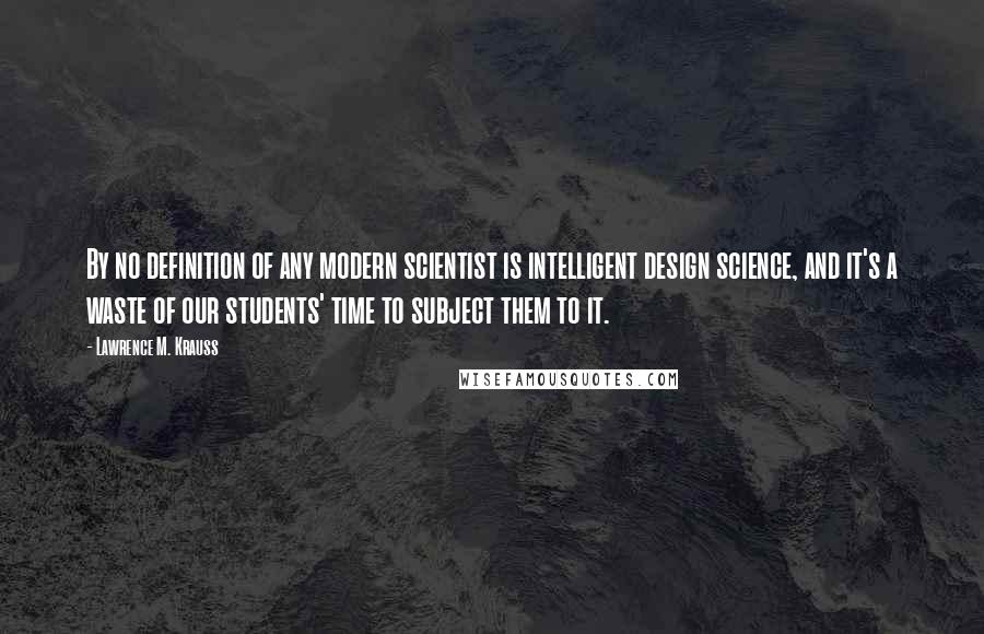 Lawrence M. Krauss Quotes: By no definition of any modern scientist is intelligent design science, and it's a waste of our students' time to subject them to it.