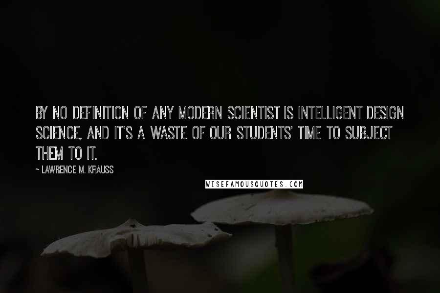 Lawrence M. Krauss Quotes: By no definition of any modern scientist is intelligent design science, and it's a waste of our students' time to subject them to it.