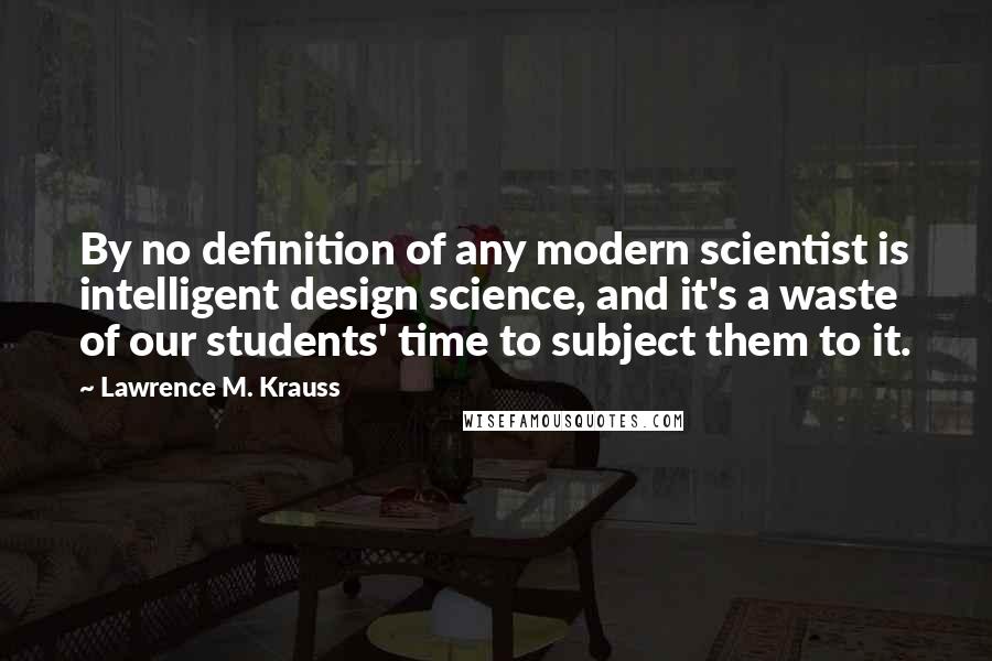Lawrence M. Krauss Quotes: By no definition of any modern scientist is intelligent design science, and it's a waste of our students' time to subject them to it.