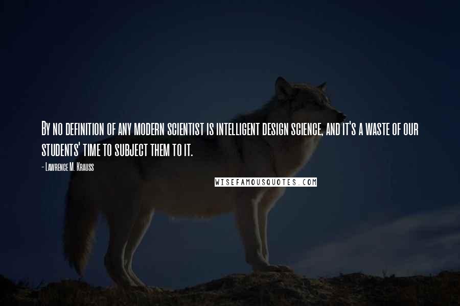 Lawrence M. Krauss Quotes: By no definition of any modern scientist is intelligent design science, and it's a waste of our students' time to subject them to it.