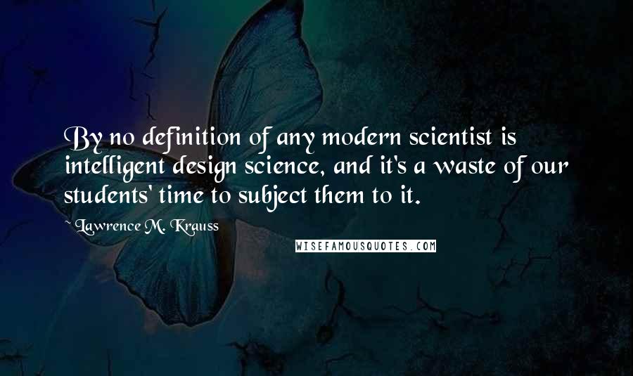 Lawrence M. Krauss Quotes: By no definition of any modern scientist is intelligent design science, and it's a waste of our students' time to subject them to it.