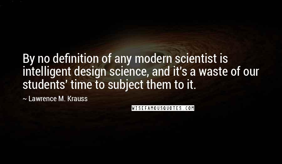 Lawrence M. Krauss Quotes: By no definition of any modern scientist is intelligent design science, and it's a waste of our students' time to subject them to it.