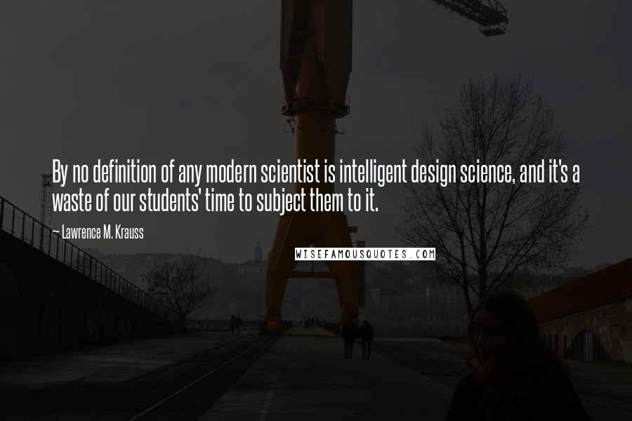 Lawrence M. Krauss Quotes: By no definition of any modern scientist is intelligent design science, and it's a waste of our students' time to subject them to it.