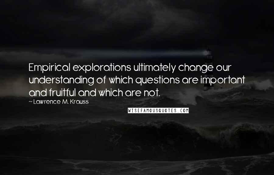 Lawrence M. Krauss Quotes: Empirical explorations ultimately change our understanding of which questions are important and fruitful and which are not.
