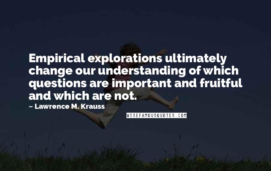Lawrence M. Krauss Quotes: Empirical explorations ultimately change our understanding of which questions are important and fruitful and which are not.