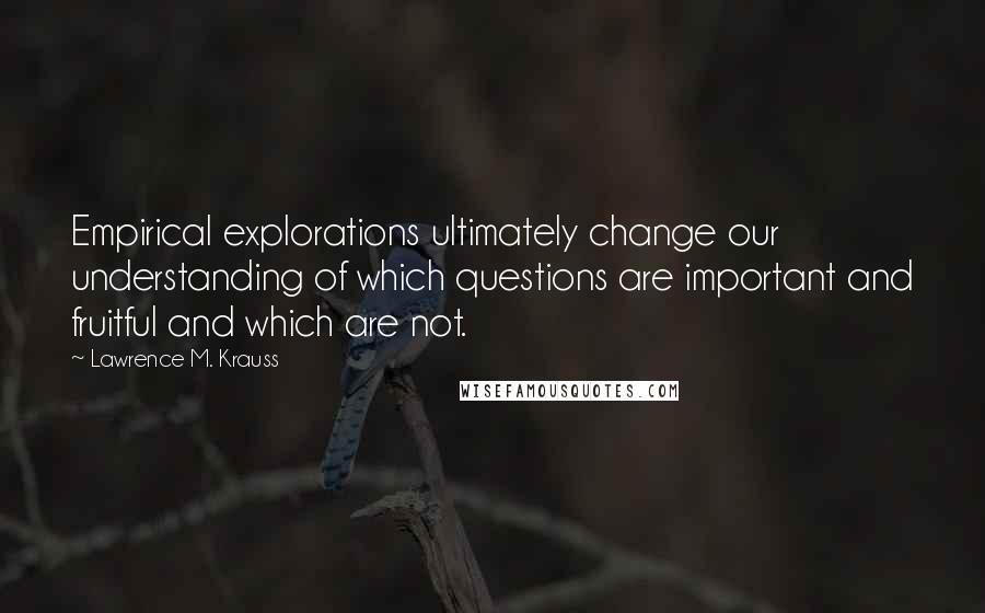 Lawrence M. Krauss Quotes: Empirical explorations ultimately change our understanding of which questions are important and fruitful and which are not.