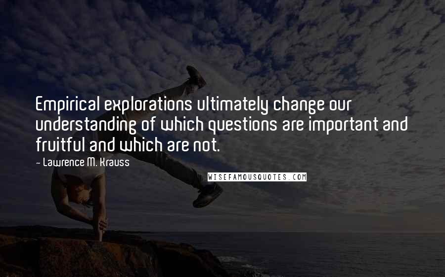 Lawrence M. Krauss Quotes: Empirical explorations ultimately change our understanding of which questions are important and fruitful and which are not.