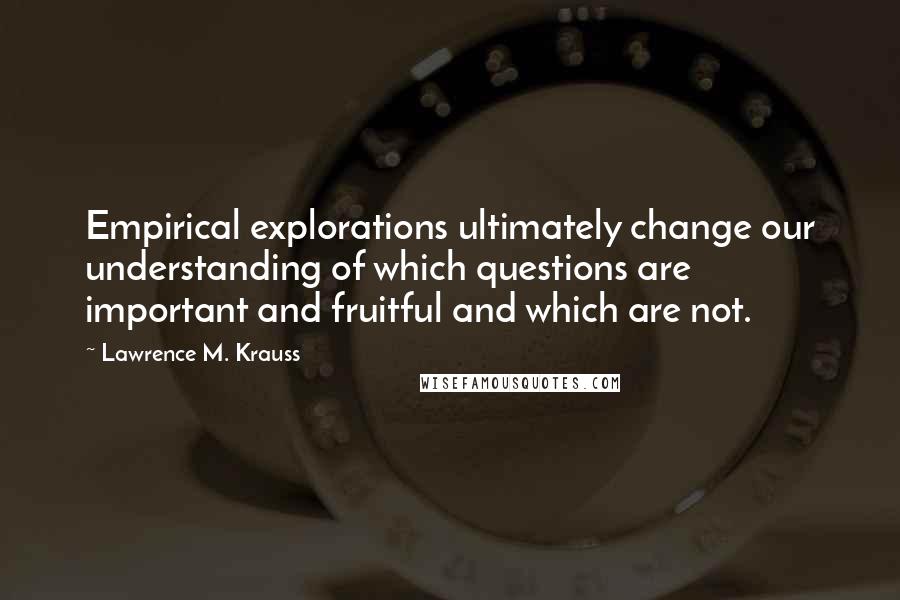 Lawrence M. Krauss Quotes: Empirical explorations ultimately change our understanding of which questions are important and fruitful and which are not.