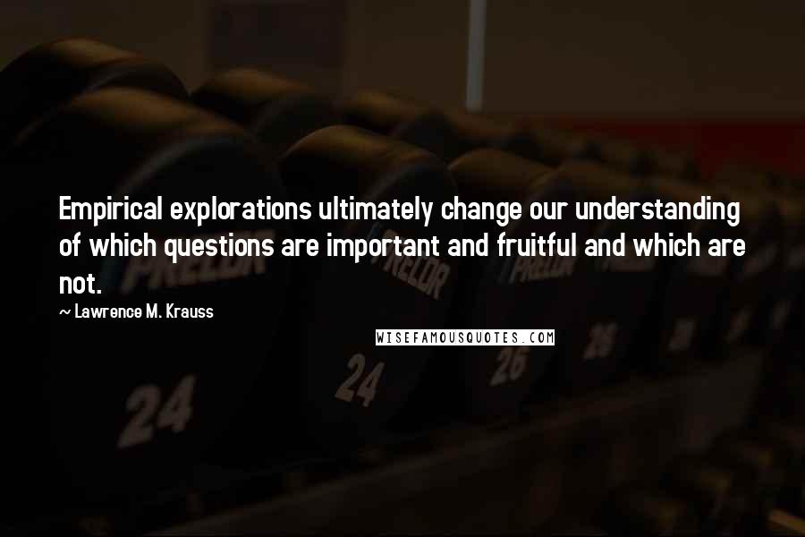 Lawrence M. Krauss Quotes: Empirical explorations ultimately change our understanding of which questions are important and fruitful and which are not.