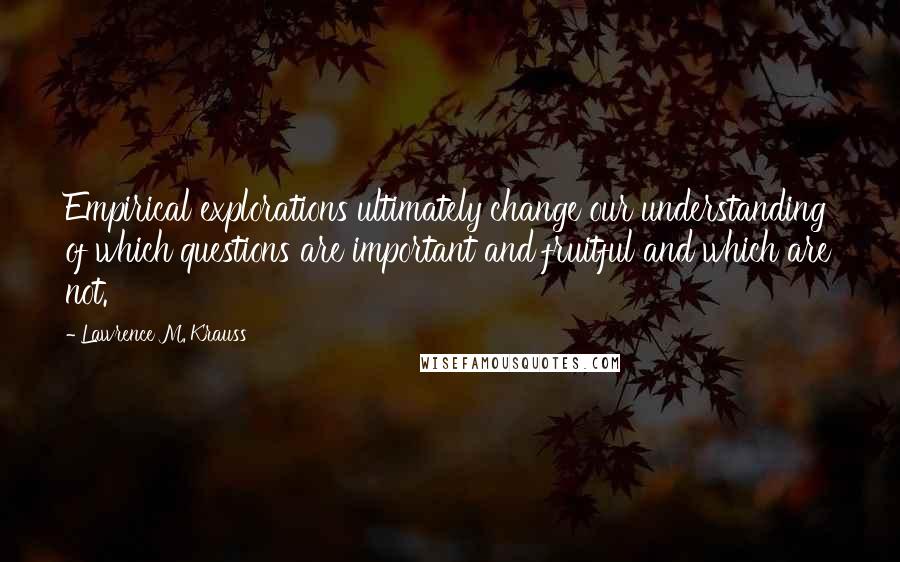 Lawrence M. Krauss Quotes: Empirical explorations ultimately change our understanding of which questions are important and fruitful and which are not.