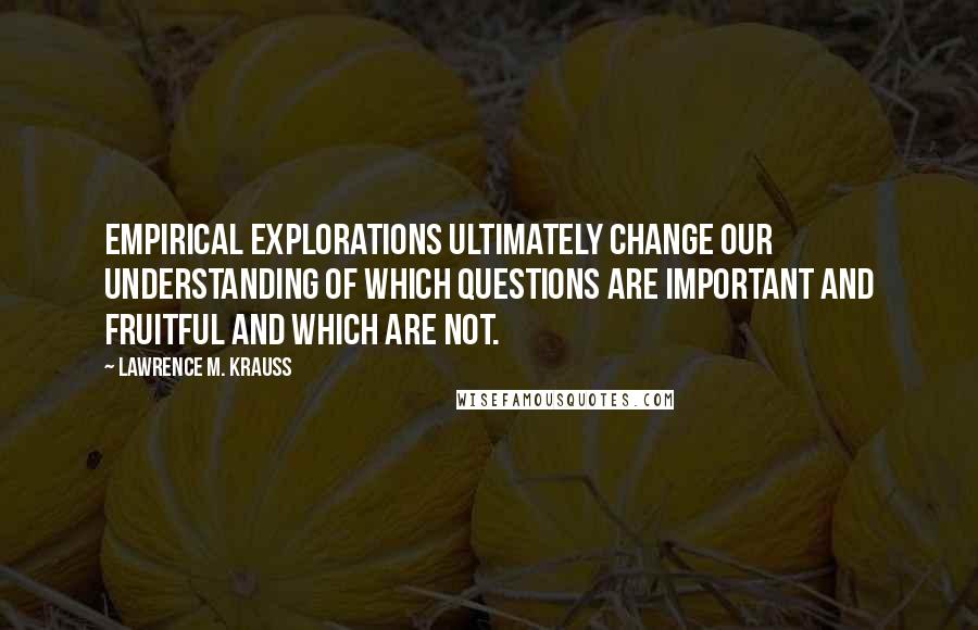 Lawrence M. Krauss Quotes: Empirical explorations ultimately change our understanding of which questions are important and fruitful and which are not.