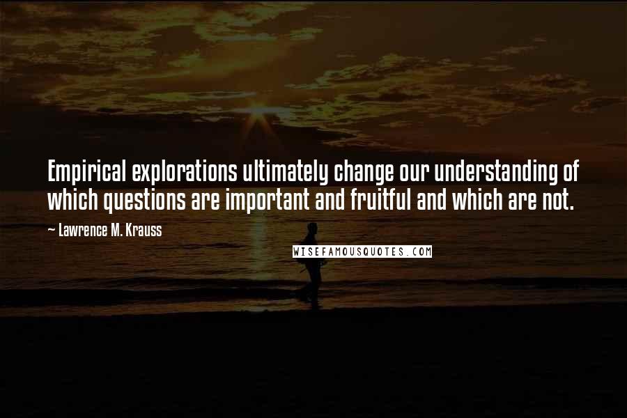 Lawrence M. Krauss Quotes: Empirical explorations ultimately change our understanding of which questions are important and fruitful and which are not.