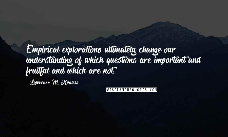 Lawrence M. Krauss Quotes: Empirical explorations ultimately change our understanding of which questions are important and fruitful and which are not.