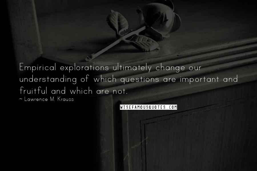 Lawrence M. Krauss Quotes: Empirical explorations ultimately change our understanding of which questions are important and fruitful and which are not.