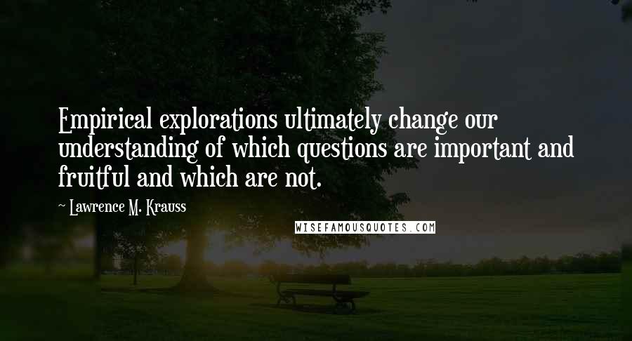 Lawrence M. Krauss Quotes: Empirical explorations ultimately change our understanding of which questions are important and fruitful and which are not.