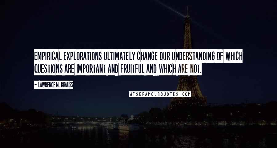 Lawrence M. Krauss Quotes: Empirical explorations ultimately change our understanding of which questions are important and fruitful and which are not.