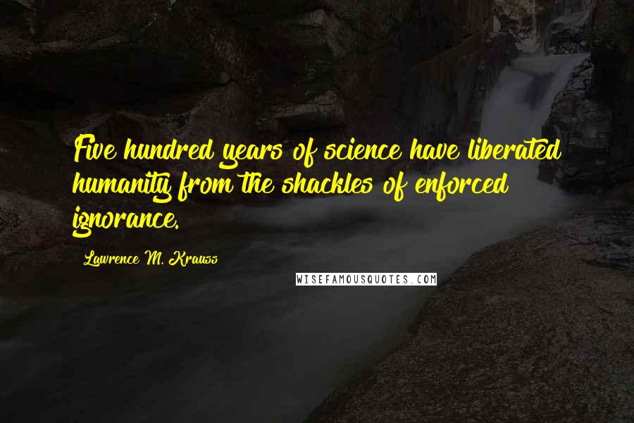 Lawrence M. Krauss Quotes: Five hundred years of science have liberated humanity from the shackles of enforced ignorance.