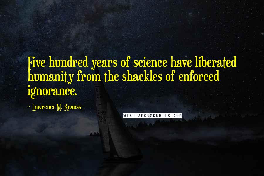 Lawrence M. Krauss Quotes: Five hundred years of science have liberated humanity from the shackles of enforced ignorance.