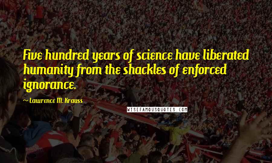 Lawrence M. Krauss Quotes: Five hundred years of science have liberated humanity from the shackles of enforced ignorance.