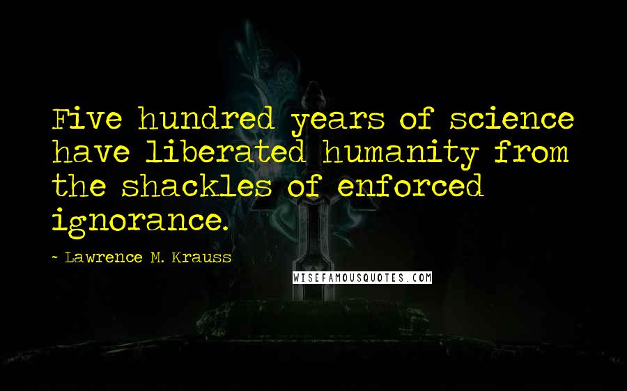 Lawrence M. Krauss Quotes: Five hundred years of science have liberated humanity from the shackles of enforced ignorance.