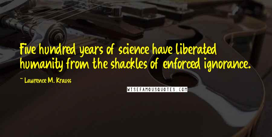 Lawrence M. Krauss Quotes: Five hundred years of science have liberated humanity from the shackles of enforced ignorance.