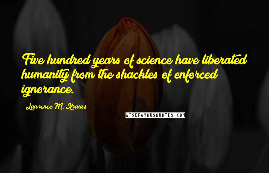 Lawrence M. Krauss Quotes: Five hundred years of science have liberated humanity from the shackles of enforced ignorance.