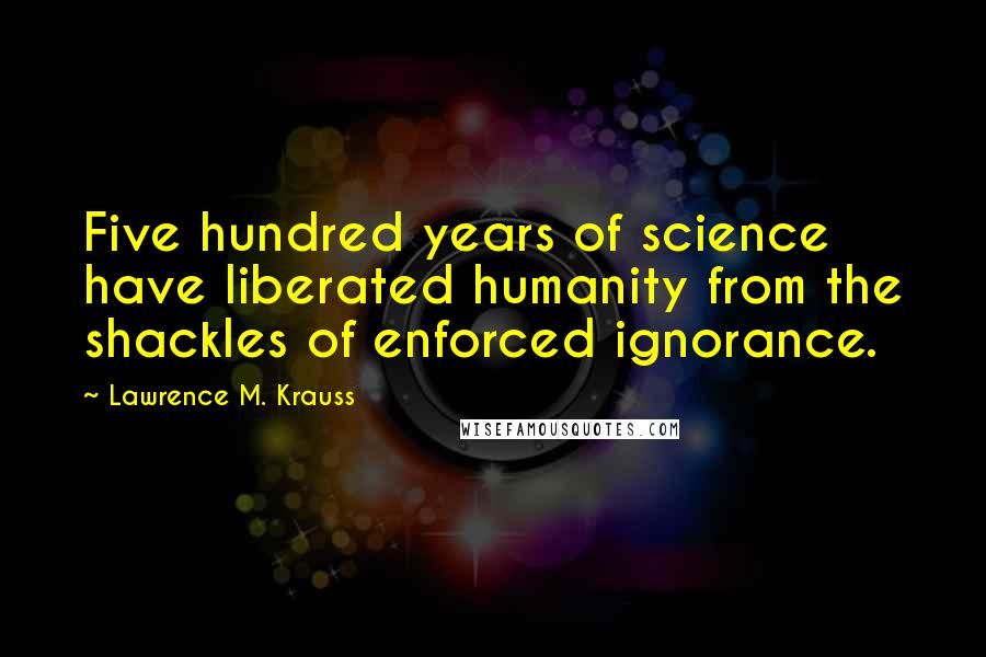 Lawrence M. Krauss Quotes: Five hundred years of science have liberated humanity from the shackles of enforced ignorance.