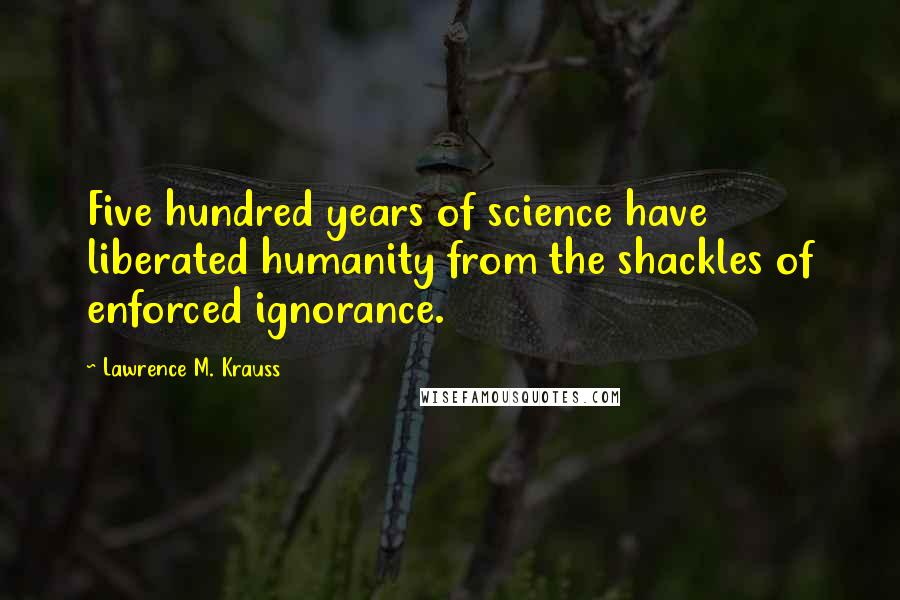 Lawrence M. Krauss Quotes: Five hundred years of science have liberated humanity from the shackles of enforced ignorance.