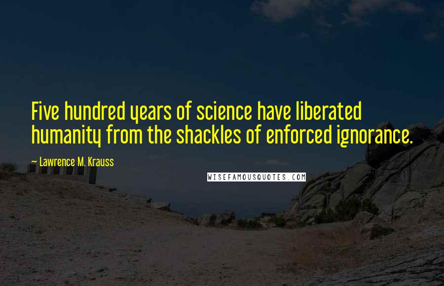 Lawrence M. Krauss Quotes: Five hundred years of science have liberated humanity from the shackles of enforced ignorance.