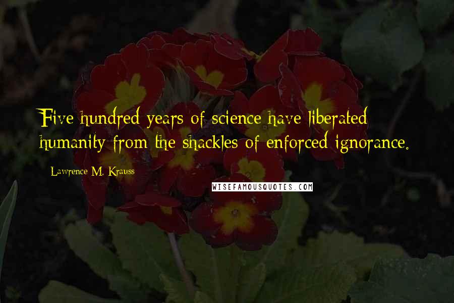 Lawrence M. Krauss Quotes: Five hundred years of science have liberated humanity from the shackles of enforced ignorance.