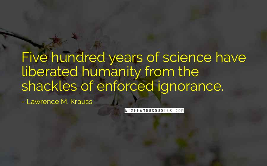 Lawrence M. Krauss Quotes: Five hundred years of science have liberated humanity from the shackles of enforced ignorance.