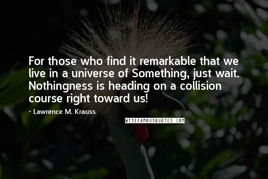 Lawrence M. Krauss Quotes: For those who find it remarkable that we live in a universe of Something, just wait. Nothingness is heading on a collision course right toward us!