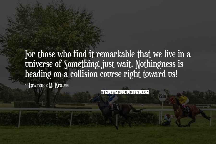 Lawrence M. Krauss Quotes: For those who find it remarkable that we live in a universe of Something, just wait. Nothingness is heading on a collision course right toward us!