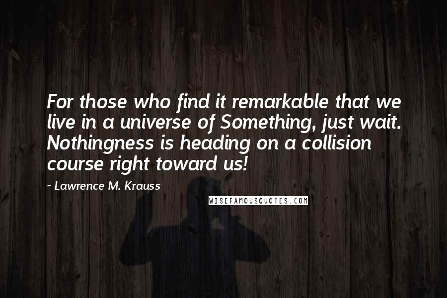 Lawrence M. Krauss Quotes: For those who find it remarkable that we live in a universe of Something, just wait. Nothingness is heading on a collision course right toward us!