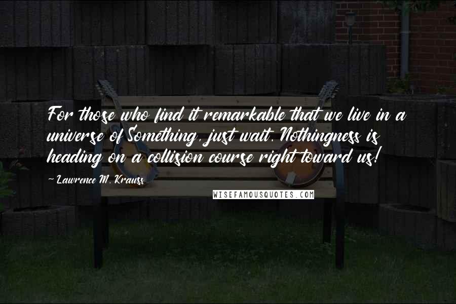 Lawrence M. Krauss Quotes: For those who find it remarkable that we live in a universe of Something, just wait. Nothingness is heading on a collision course right toward us!