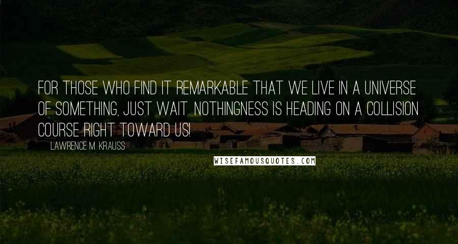 Lawrence M. Krauss Quotes: For those who find it remarkable that we live in a universe of Something, just wait. Nothingness is heading on a collision course right toward us!