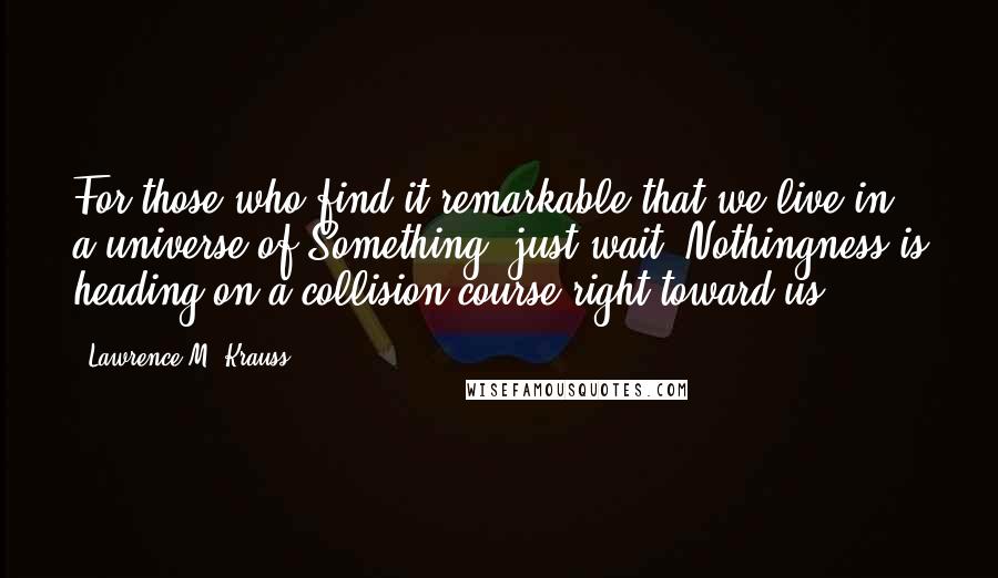 Lawrence M. Krauss Quotes: For those who find it remarkable that we live in a universe of Something, just wait. Nothingness is heading on a collision course right toward us!