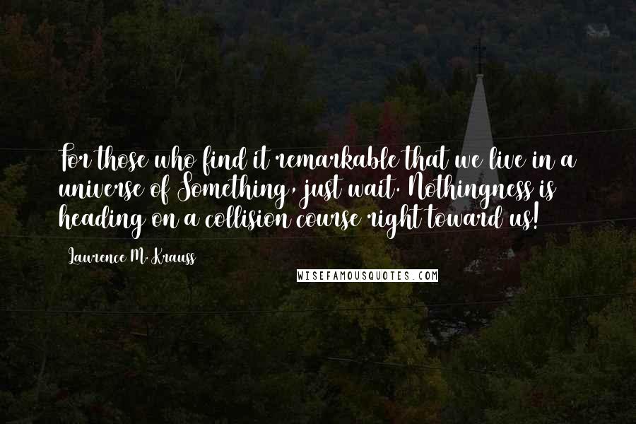 Lawrence M. Krauss Quotes: For those who find it remarkable that we live in a universe of Something, just wait. Nothingness is heading on a collision course right toward us!