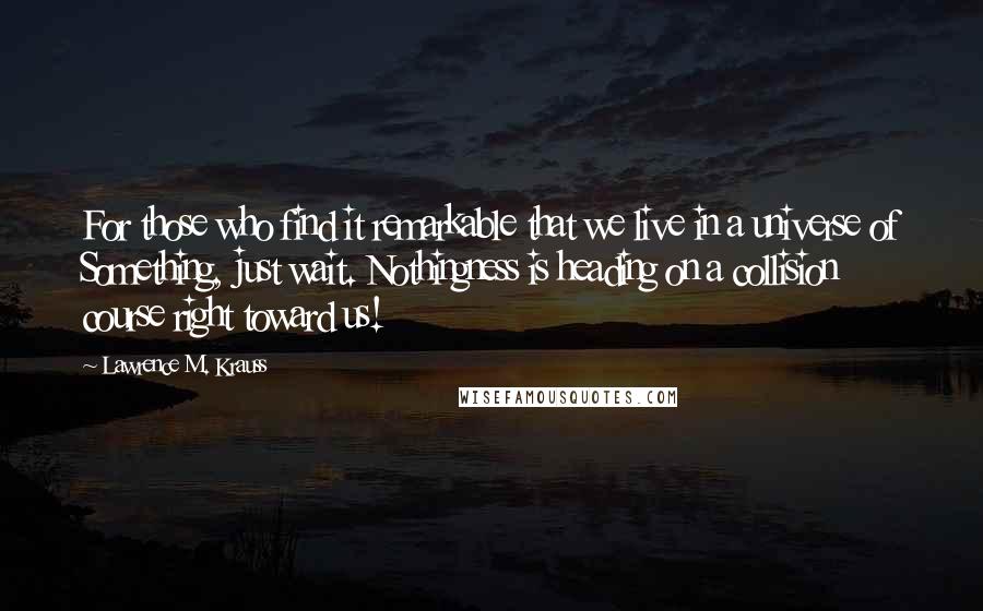 Lawrence M. Krauss Quotes: For those who find it remarkable that we live in a universe of Something, just wait. Nothingness is heading on a collision course right toward us!