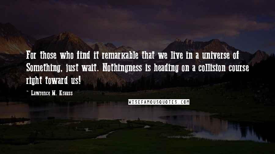 Lawrence M. Krauss Quotes: For those who find it remarkable that we live in a universe of Something, just wait. Nothingness is heading on a collision course right toward us!