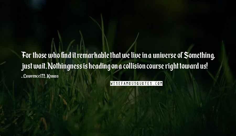 Lawrence M. Krauss Quotes: For those who find it remarkable that we live in a universe of Something, just wait. Nothingness is heading on a collision course right toward us!